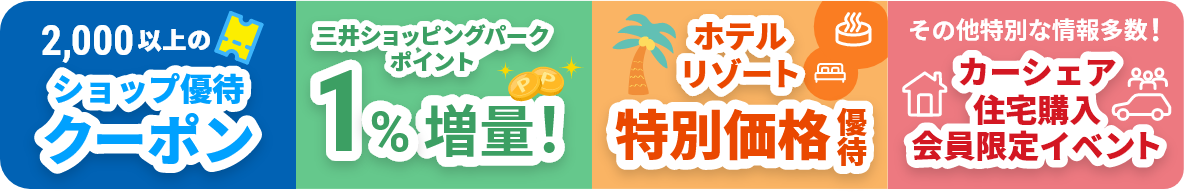 2,000以上のショップ優待クーポン 三井ショッピングパークポイント1%増量！ ホテルリゾート特別価格優待 その他特別な情報多数！カーシェア・住宅購入・会員限定イベント