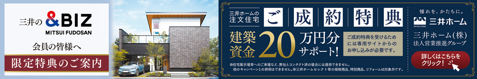 三井の&BIZ会員の皆様へ 限定特典のご案内 三井ホームの注文住宅ご成約特典 建築資金 20万円分サポート! ご成約特典を受けるためには専用サイトからのお申し込みが必要です。 憧れを、かたちに。三井ホーム 三井ホーム（株）法人営業推進部 詳しくはこちらをクリック
